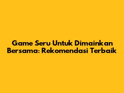 Game Seru Untuk Dimainkan Bersama: Rekomendasi Terbaik