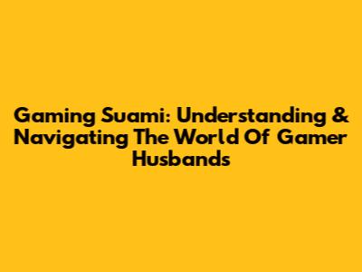 Gaming Suami: Understanding & Navigating The World Of Gamer Husbands