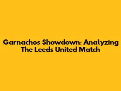 Garnacho's Showdown: Analyzing The Leeds United Match