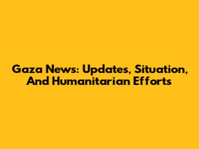 Gaza News: Updates, Situation, And Humanitarian Efforts