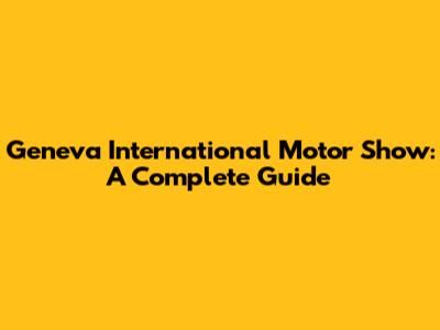 Geneva International Motor Show: A Complete Guide