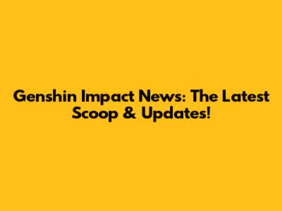 Genshin Impact News: The Latest Scoop & Updates!