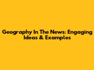 Geography In The News: Engaging Ideas & Examples