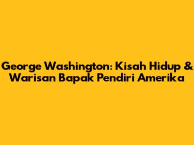 George Washington: Kisah Hidup & Warisan Bapak Pendiri Amerika