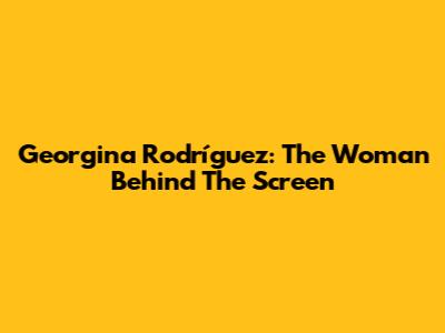 Georgina Rodríguez: The Woman Behind The Screen