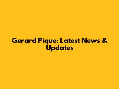 Gerard Pique: Latest News & Updates