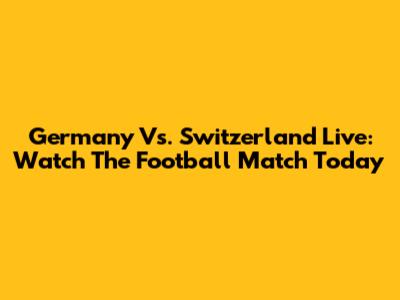 Germany Vs. Switzerland Live: Watch The Football Match Today