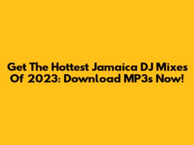 Get The Hottest Jamaica DJ Mixes Of 2023: Download MP3s Now!