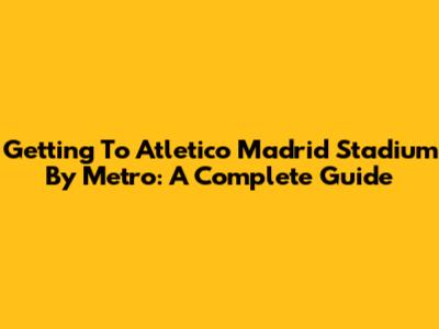 Getting To Atletico Madrid Stadium By Metro: A Complete Guide