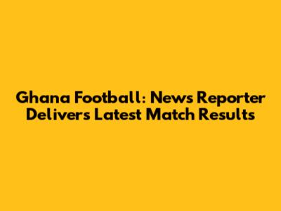 Ghana Football: News Reporter Delivers Latest Match Results