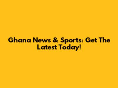 Ghana News & Sports: Get The Latest Today!