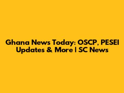 Ghana News Today: OSCP, PESEI Updates & More | SC News
