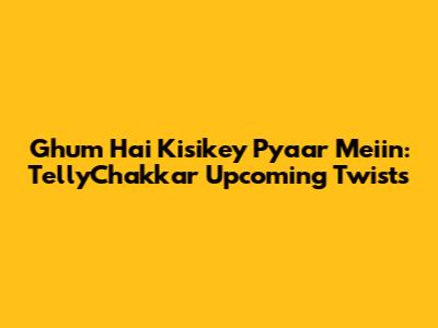 Ghum Hai Kisikey Pyaar Meiin: TellyChakkar Upcoming Twists