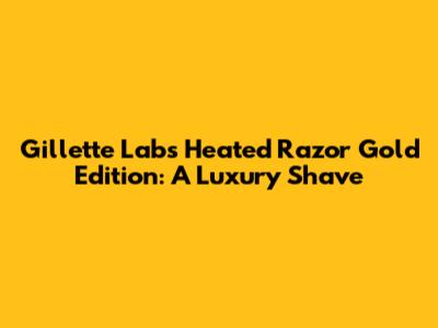 Gillette Labs Heated Razor Gold Edition: A Luxury Shave