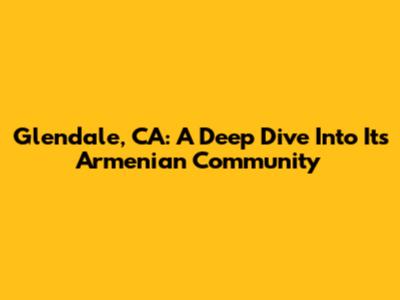 Glendale, CA: A Deep Dive Into Its Armenian Community