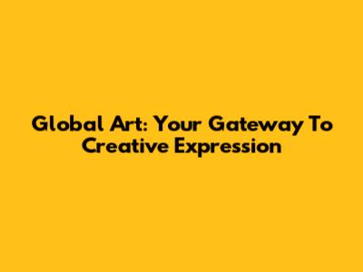 Global Art: Your Gateway To Creative Expression
