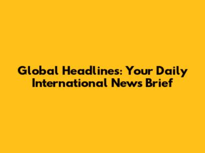 Global Headlines: Your Daily International News Brief