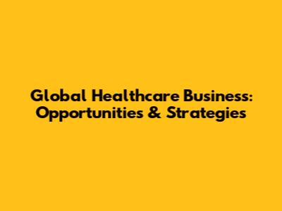 Global Healthcare Business: Opportunities & Strategies