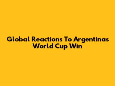 Global Reactions To Argentina's World Cup Win