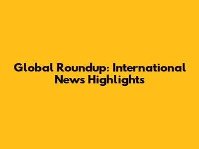 Global Roundup: International News Highlights