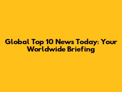Global Top 10 News Today: Your Worldwide Briefing
