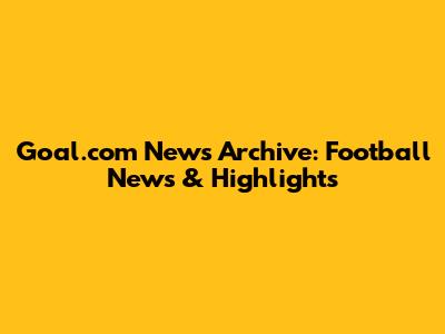 Goal.com News Archive: Football News & Highlights