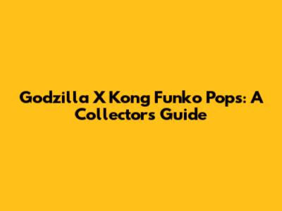 Godzilla X Kong Funko Pops: A Collector's Guide