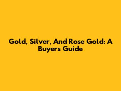 Gold, Silver, And Rose Gold: A Buyer's Guide