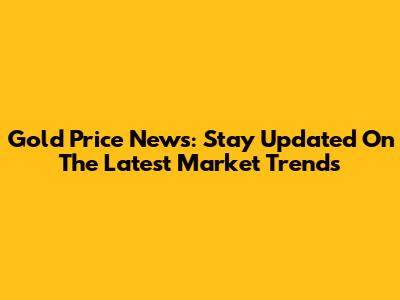 Gold Price News: Stay Updated On The Latest Market Trends