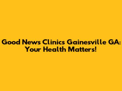 Good News Clinics Gainesville GA: Your Health Matters!