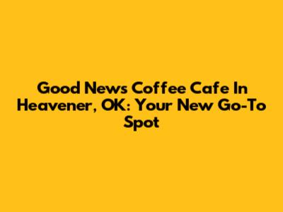 Good News Coffee Cafe In Heavener, OK: Your New Go-To Spot