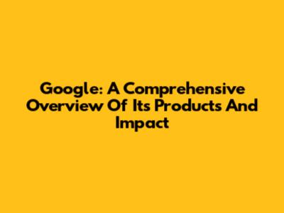 Google: A Comprehensive Overview Of Its Products And Impact