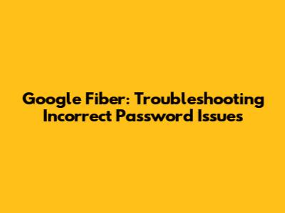 Google Fiber: Troubleshooting Incorrect Password Issues