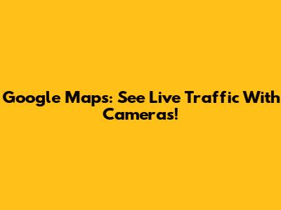 Google Maps: See Live Traffic With Cameras!