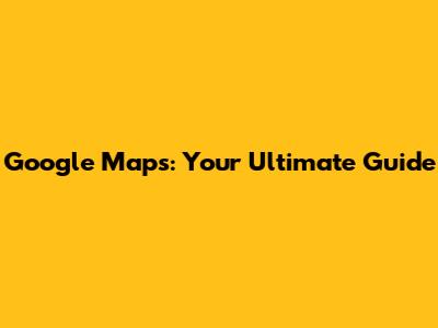 Google Maps: Your Ultimate Guide
