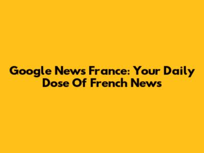 Google News France: Your Daily Dose Of French News