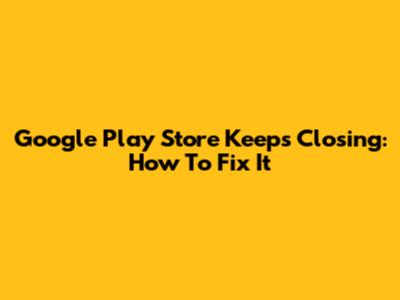 Google Play Store Keeps Closing: How To Fix It