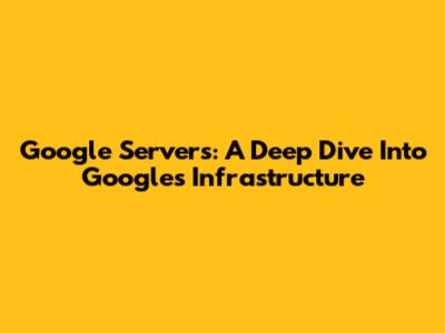Google Servers: A Deep Dive Into Google's Infrastructure