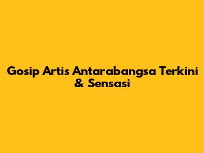 Gosip Artis Antarabangsa Terkini & Sensasi