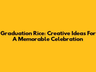 Graduation Rice: Creative Ideas For A Memorable Celebration