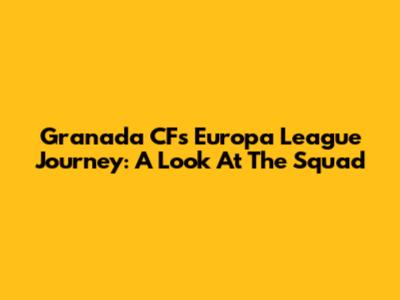 Granada CF's Europa League Journey: A Look At The Squad