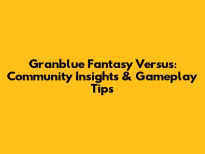 Granblue Fantasy Versus: Community Insights & Gameplay Tips