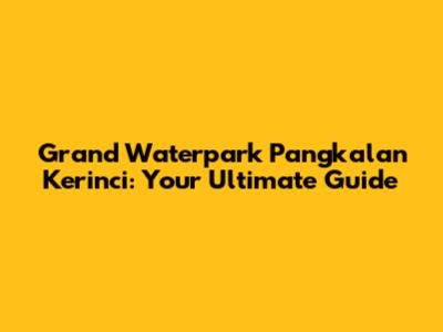 Grand Waterpark Pangkalan Kerinci: Your Ultimate Guide