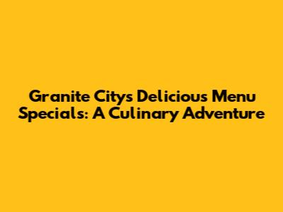 Granite City's Delicious Menu Specials: A Culinary Adventure