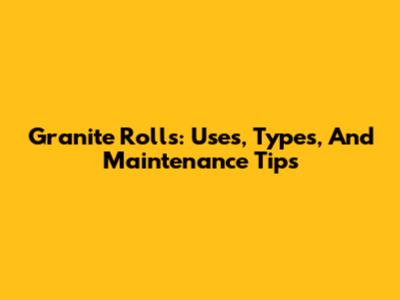 Granite Rolls: Uses, Types, And Maintenance Tips