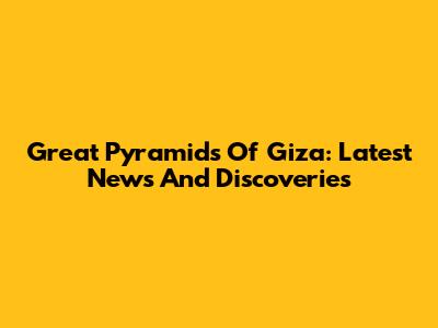 Great Pyramids Of Giza: Latest News And Discoveries