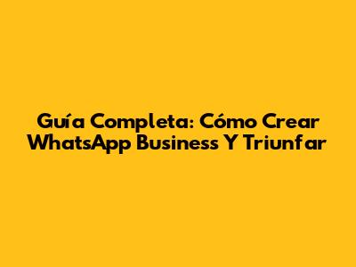 Guía Completa: Cómo Crear WhatsApp Business Y Triunfar