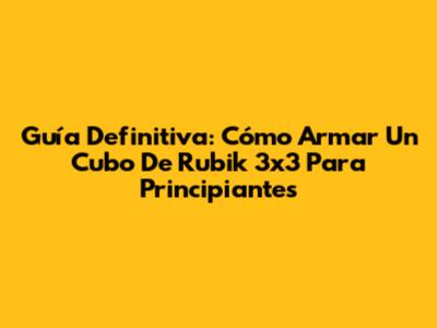 Guía Definitiva: Cómo Armar Un Cubo De Rubik 3x3 Para Principiantes