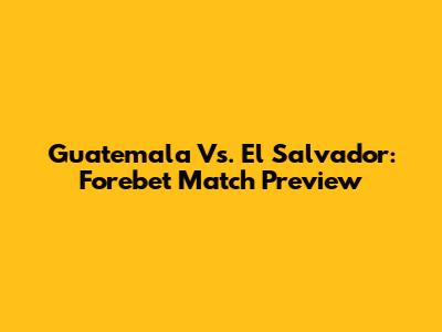 Guatemala Vs. El Salvador: Forebet Match Preview