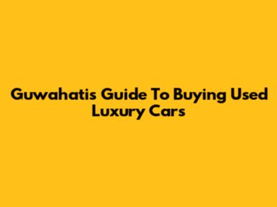 Guwahati's Guide To Buying Used Luxury Cars